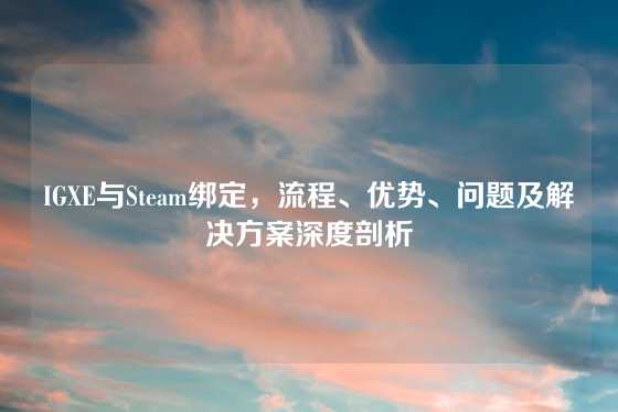 IGXE与Steam绑定,流程、优势、问题及解决方案深度剖析