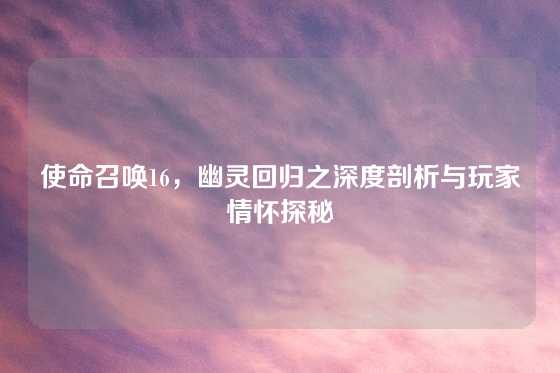 使命召唤16,幽灵回归之深度剖析与玩家情怀探秘