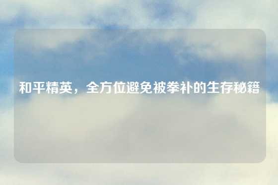 和平精英,全方位避免被拳补的生存秘籍