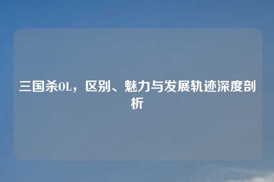 三国杀OL，区别、魅力与发展轨迹深度剖析