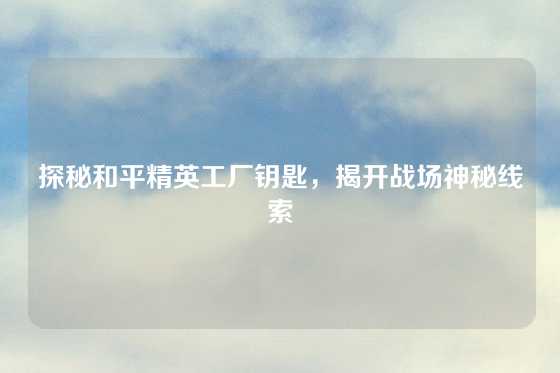 探秘和平精英工厂钥匙，揭开战场神秘线索