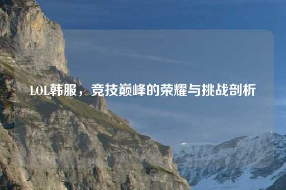 LOL韩服,竞技巅峰的荣耀与挑战剖析