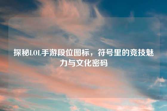 探秘LOL手游段位图标，符号里的竞技魅力与文化密码