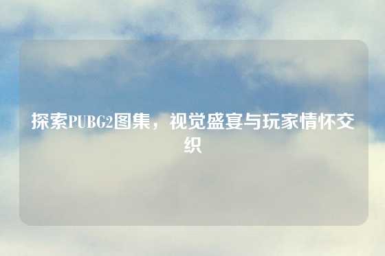 探索PUBG2图集,视觉盛宴与玩家情怀交织