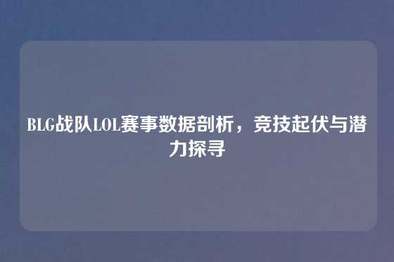 BLG战队LOL赛事数据剖析,竞技起伏与潜力探寻