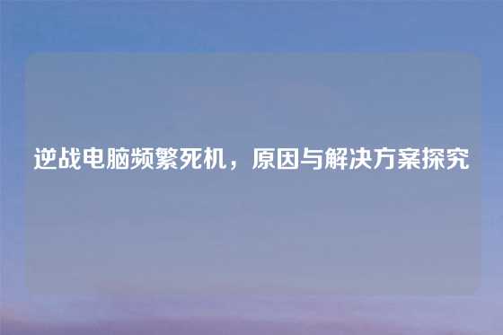 逆战电脑频繁死机,原因与解决方案探究