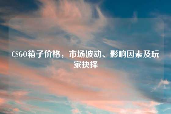 CSGO箱子价格,市场波动、影响因素及玩家抉择