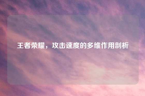 王者荣耀,攻击速度的多维作用剖析
