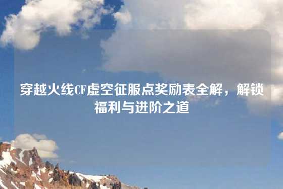 穿越火线CF虚空征服点奖励表全解,解锁福利与进阶之道