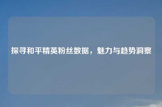 探寻和平精英粉丝数据,魅力与趋势洞察