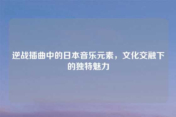 逆战插曲中的日本音乐元素,文化交融下的独特魅力