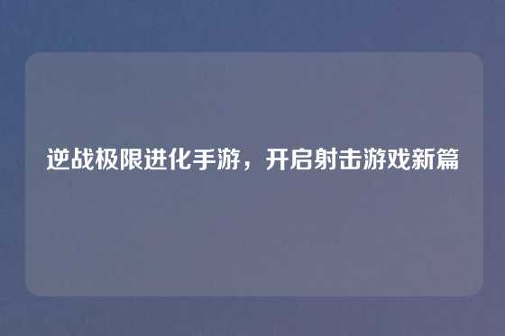 逆战极限进化手游,开启射击游戏新篇