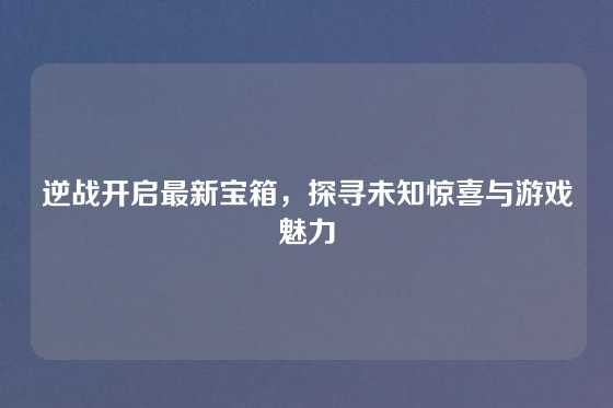 逆战开启最新宝箱,探寻未知惊喜与游戏魅力