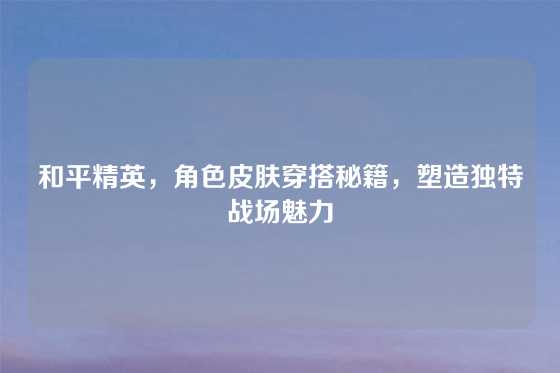 和平精英,角色皮肤穿搭秘籍,塑造独特战场魅力