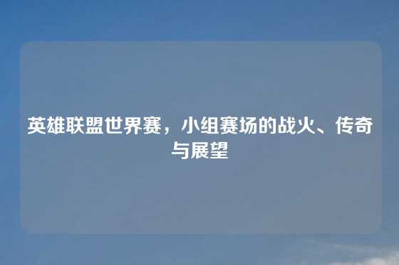 英雄联盟世界赛,小组赛场的战火、传奇与展望