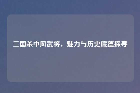三国杀中风武将，魅力与历史底蕴探寻