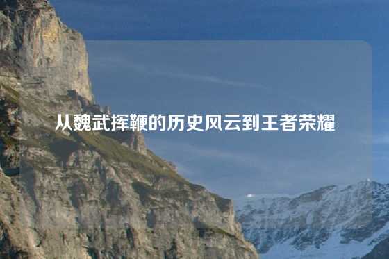 从魏武挥鞭的历史风云到王者荣耀