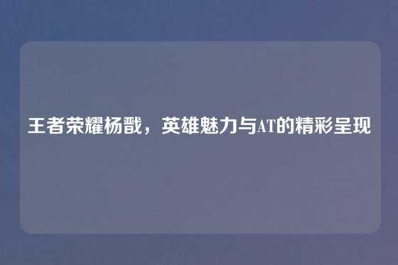 王者荣耀杨戬,英雄魅力与AT的精彩呈现