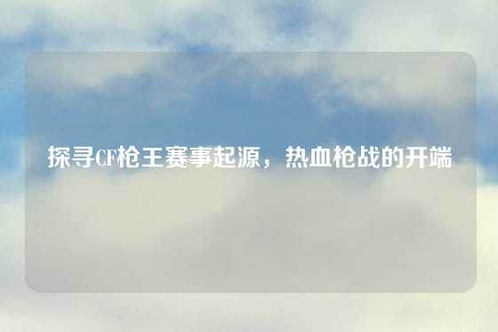探寻CF枪王赛事起源,热血枪战的开端