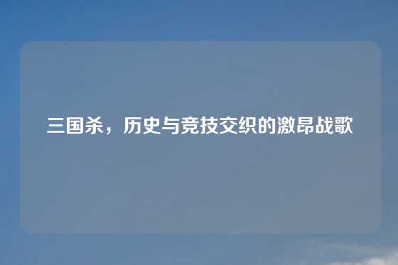 三国杀,历史与竞技交织的激昂战歌