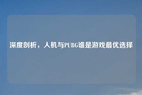 深度剖析,人机与PUBG谁是游戏最优选择