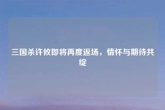 三国杀许攸即将再度返场,情怀与期待共绽
