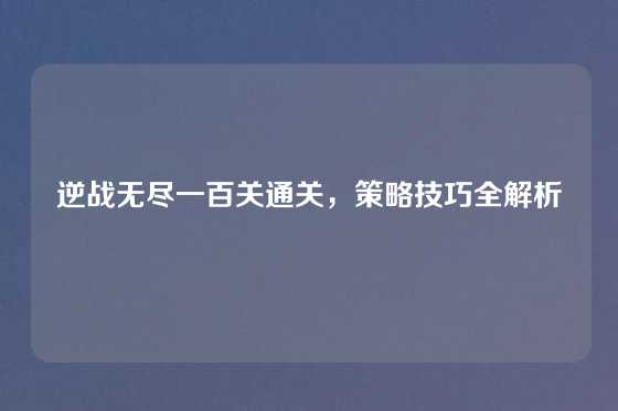 逆战无尽一百关通关,策略技巧全解析