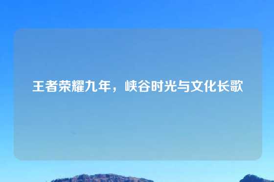 王者荣耀九年,峡谷时光与文化长歌