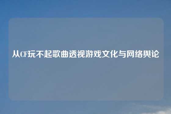 从CF玩不起歌曲透视游戏文化与网络舆论