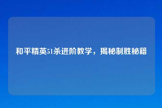 和平精英51杀进阶教学,揭秘制胜秘籍