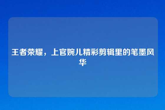 王者荣耀,上官婉儿精彩剪辑里的笔墨风华