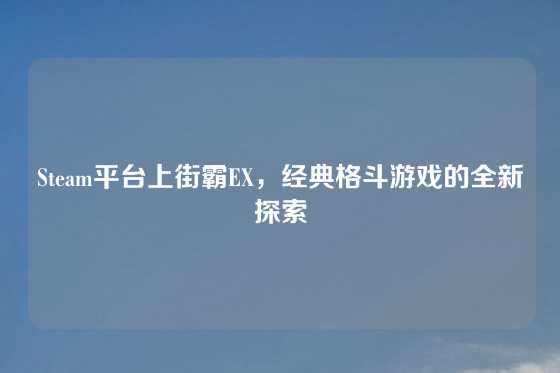 Steam平台上街霸EX,经典格斗游戏的全新探索