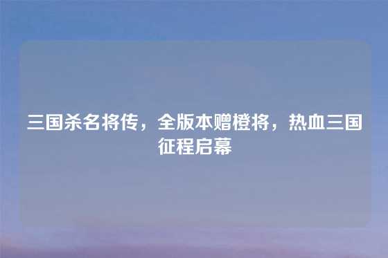 三国杀名将传,全版本赠橙将,热血三国征程启幕