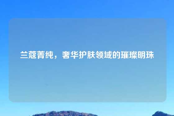 兰蔻菁纯,奢华护肤领域的璀璨明珠