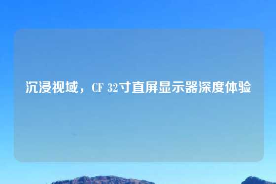 沉浸视域,CF 32寸直屏显示器深度体验