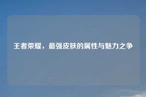 王者荣耀,最强皮肤的属性与魅力之争