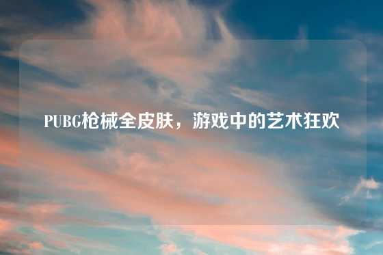 PUBG枪械全皮肤,游戏中的艺术狂欢