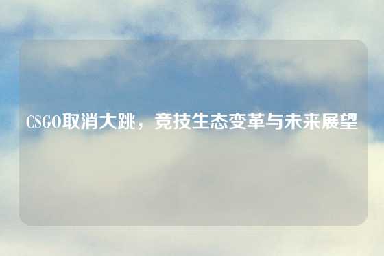 CSGO取消大跳，竞技生态变革与未来展望