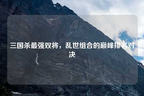 三国杀最强双将,乱世组合的巅峰排名对决
