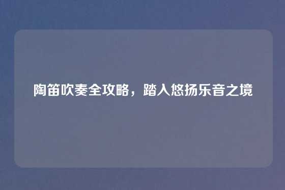 陶笛吹奏全攻略,踏入悠扬乐音之境
