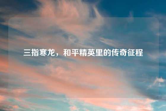 三指寒龙,和平精英里的传奇征程