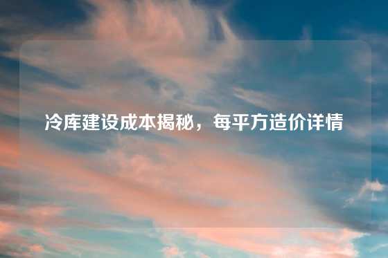 冷库建设成本揭秘,每平方造价详情
