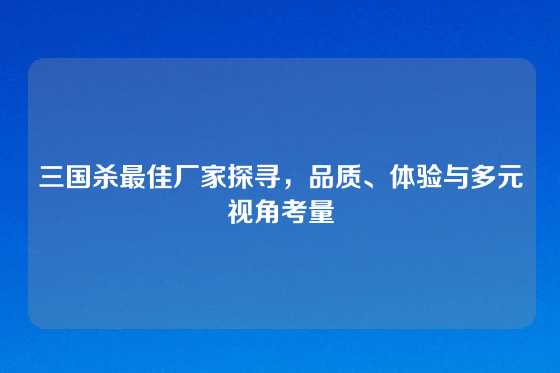 三国杀最佳厂家探寻，品质、体验与多元视角考量