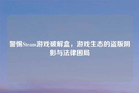 警惕Steam游戏破解盒，游戏生态的盗版阴影与法律困局