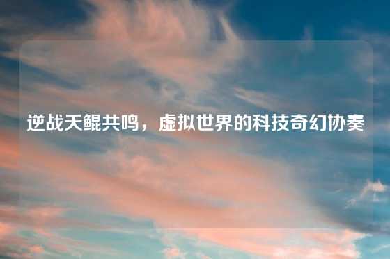 逆战天鲲共鸣，虚拟世界的科技奇幻协奏