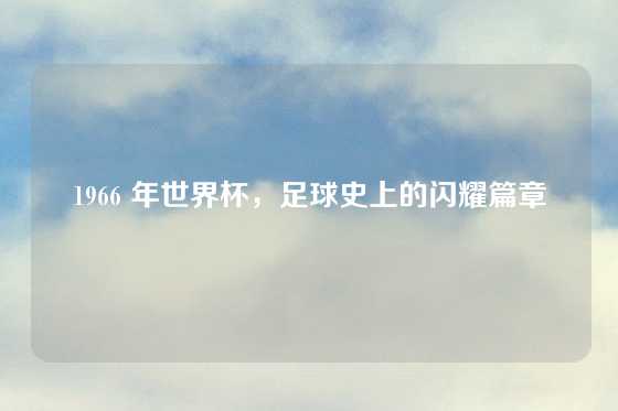 1966 年世界杯，足球史上的闪耀篇章