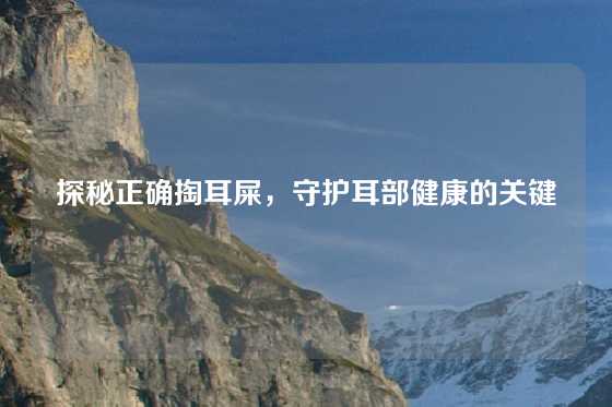 探秘正确掏耳屎,守护耳部健康的关键