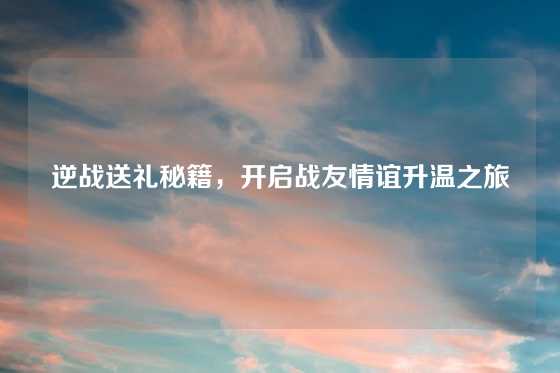 逆战送礼秘籍，开启战友情谊升温之旅