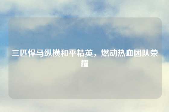 三匹悍马纵横和平精英,燃动热血团队荣耀