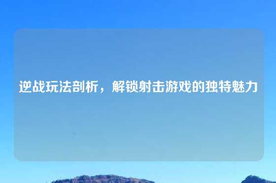 逆战玩法剖析,解锁射击游戏的独特魅力